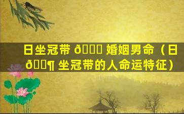 日坐冠带 🐎 婚姻男命（日 🐶 坐冠带的人命运特征）